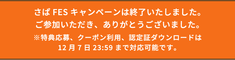 さぱFESキャンペーンは終了いたしました。ご参加いただき、ありがとうございました。 ※特典応募、クーポン利用、認定証ダウンロードは12月7日23:59まで対応可能です。